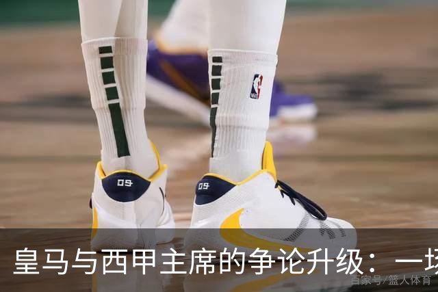 皇马与西甲主席的争论升级：一场关于公平与权力的博弈