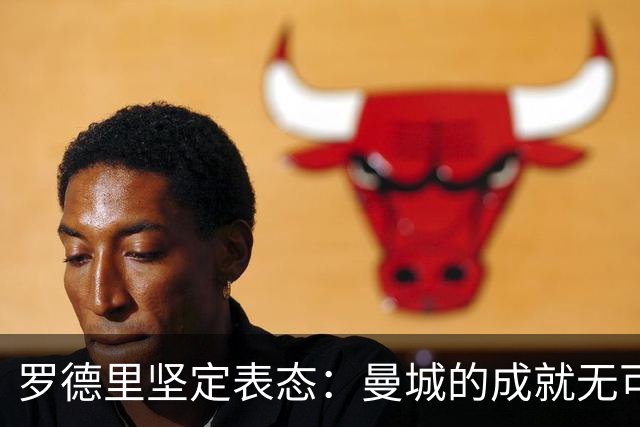 罗德里坚定表态：曼城的成就无可争议